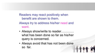 Readers may react positively when
benefit are shown to them.
Always try to address his/her need and
want.
• Always show/write to reader…………
what has been done so far as his/her
query is concerned.
• Always avoid that has not been done
so far.
 