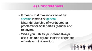 4) Concreteness
• It means that message should be
specific instead of general.
Misunderstanding of words creates
problems for both parties (sender and
receiver).
• When you talk to your client always
use facts and figures instead of generic
or irrelevant information.
 