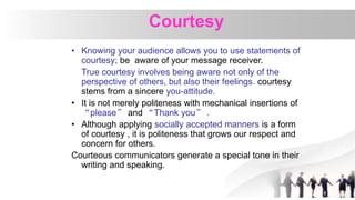 Courtesy
• Knowing your audience allows you to use statements of
courtesy; be aware of your message receiver.
True courtesy involves being aware not only of the
perspective of others, but also their feelings. courtesy
stems from a sincere you-attitude.
• It is not merely politeness with mechanical insertions of
“please” and “Thank you” .
• Although applying socially accepted manners is a form
of courtesy , it is politeness that grows our respect and
concern for others.
Courteous communicators generate a special tone in their
writing and speaking.
 