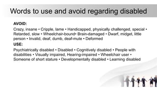 Words to use and avoid regarding disabled
AVOID:
Crazy, insane • Cripple, lame • Handicapped, physically challenged, special •
Retarded, slow • Wheelchair-bound• Brain-damaged • Dwarf, midget, little
person • Invalid, deaf, dumb, deaf-mute • Deformed
USE:
Psychiatrically disabled • Disabled • Cognitively disabled • People with
disabilities • Visually impaired, Hearing-impaired • Wheelchair user •
Someone of short stature • Developmentally disabled • Learning disabled
 
