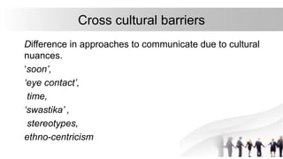 Cross cultural barriers
Difference in approaches to communicate due to cultural
nuances.
‘soon’,
‘eye contact’,
time,
‘swastika’ ,
stereotypes,
ethno-centricism
 