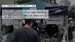 ６月：大森駅前広場での「おさんぽマルシェ」出店
久しぶりのビール販売イベント、
このイベントでのもう少し売りたいな、もっと出来たなと言う思いが
このあと爆発することになりました。
そして、時代がコロナとともにお客様も「ハレ」を求めているというこ
とを肌で実感することになりました。
 
