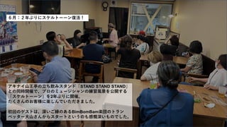 ６月：２年ぶりにスケルトーーン復活！
アキナイ山王亭の立ち飲みスタンド「STAND STAND STAND」
との同時開催で、プロのミュージシャンの練習風景を公開する
「スケルトーーン」を2年ぶりに開催。
たくさんのお客様に楽しんでいただきました。
初回のゲストは、深いご縁のあるBimBomBam楽団のトラン
ぺッター大山さんからスタートというのも感慨深いものでした。
 