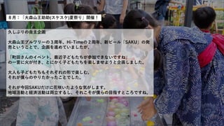 ８月：「大森山王助助(スケスケ)夏祭り」開催！
久しぶりの自主企画
大森山王ブルワリーの３周年、Hi-Timeの２周年、新ビール「SAKU」の発
売ということで、企画を進めていましたが、
「町田さんのイベント、最近子どもたちが参加できないですね」
の一言に火が付き、とにかく子どもたちを楽しませようと企画しました。
大人も子どもたちもそれぞれの形で楽しむ。
それが僕らのやりたかったことでした。
それが今回SAKUだけに花咲いたような気がします。
地域活動と経済活動は両立するし、それこそが僕らの目指すところですね。
 