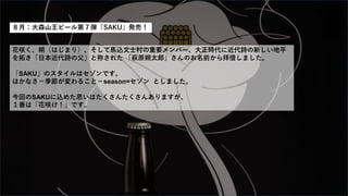 ８月：大森山王ビール第７弾「SAKU」発売！
花咲く、朔（はじまり）、そして馬込文士村の重要メンバー、大正時代に近代詩の新しい地平
を拓き「日本近代詩の父」と称された 「萩原朔太郎」さんのお名前から拝借しました。
「SAKU」のスタイルはセゾンです。
はかなさ＝季節が変わること＝season=セゾン としました。
今回のSAKUに込めた思いはたくさんたくさんありますが、
１番は「花咲け！」です。
 