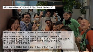 ９月：Special End. コラボイベント【SETOUCHI FANTASTIC】
瀬戸内のビールとおつまみとブルワーさんとの交流を楽しもうという企画。
スタッフの一人が５月にせとうちビールさんを訪れた際に交流が始まり、
オーナーの青木さんの東京の宿がお近くにあるということで、パパっと決まりました。
ブルワーの土居さんがビールにあう瀬戸内のおつまみを探してくださり、
ビールとのペアリング最高でした。
そんな一つ一つの行動がこの１日になったこと、とてもうれしかったです。
 