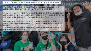 １０月：「すみだワンコインオクトーバーフェスト」にてベストビール賞
フェス用に作った限定ビール「大雑把なアレ（OH!ZAPPA NA ALE）」が
お客様が選ぶ、第1回マイベストビールグランプリで１位を獲得！
イベントチームを作って毎週アキナイ山王亭に集まり、どうやってお客様にこ
のアレを楽しんでもらうか、必死に考え、戦略を立てて、1ヶ月に渡りアレこれ
しながらこの場に臨みました。（ビール片手には忘れずに・・）
当日も各スタッフが感じた「？」や「！」を共有しながらすぐに改善。
そんな１つ１つの積み重ねが結果として、１位という勲章をいただけたんだと
思います。
１位を取ったあとの、お客さまやスタッフの嬉しそうな顔が忘れられません。
それが本当に嬉しかったです。
 