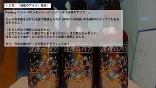 １２月：「深夜のアイツ」発売！
Beetingメンバーの1人をイメージしたビール「深夜のアイツ」。
ビール命名権をかけた企画で優勝したのが STAND STAND STANDのスタッフでもある
ゆかりさん！
「もう１杯なら明日も大丈夫だよ」
「まだこれから楽しい話出てくるかもしれないしまだ飲んじゃおうよ」
深夜になるとゆかりさんの中でささやく妖精を表現しました。
さて、今年は誰のビールが誕生するでしょうか？
 
