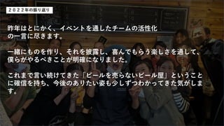昨年はとにかく、イベントを通したチームの活性化
の一言に尽きます。
一緒にものを作り、それを披露し、喜んでもらう楽しさを通して、
僕らがやるべきことが明確になりました。
これまで言い続けてきた「ビールを売らないビール屋」ということ
に確信を持ち、今後のありたい姿も少しずつわかってきた気がしま
す。
２０２２年の振り返り
 