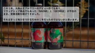この１年、大森山王ブルワリーのデビュー作でもあり、
フラッグシップ商品でもあった「NAOMI」と「GEORGE」が不在の
まま、営業活動を続けてきました。
それはきっと地力をつけるための１年だったのではないかと思います。
 