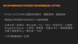 •NTUST & ICB SPACE講授商業模式、體驗策略、服務創新
•開設設計與商管共同參加的⼈本創新課程
•企業內訓：新東⽅、東⽅在線、TCL、P&G、阿⾥巴巴、⼤潤發、
DesignForTaiwan、⼯研院、資策會、⽣產⼒中⼼、國家圖書館、
公務⼈員教育中⼼、數位部、TDRI
•⼯作坊數量超過⼀百場
設計思考相關培訓在不同地區與⾏業的認識程度是⼗分不同的
 