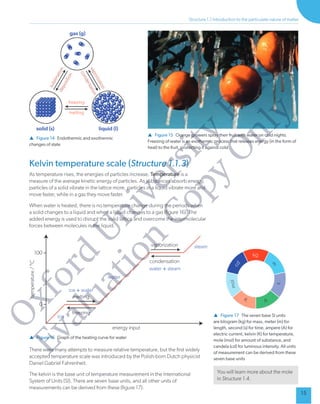 15
Structure 1.
1 Introduction to the particulate nature of matter
 Figure 14 Endothermic and exothermic
changes of state
 Figure 15 Orange growers spray their fruit with water on cold nights.
Freezing of water is an exothermic process that releases energy (in the form of
heat) to the fruit, protecting it against cold
gas (g)
solid (s) liquid (l)
freezing
melting
Kelvin temperature scale (Structure 1.
1.3)
As temperature rises, the energies of particles increase. T
emperature is a
measure of the average kinetic energy of particles. As substances absorb energy
,
particles of a solid vibrate in the lattice more, particles in a liquid vibrate more and
move faster
, while in a gas they move faster
.
When water is heated, there is no temperature change during the periods when
a solid changes to a liquid and when a liquid changes to a gas (gure 16). The
added energy is used to disrupt the solid lattice and overcome the intermolecular
forces between molecules in the liquid.
 Figure 16 Graph of the heating curve for water
ice
ice + water
water
water + steam
steam
t
e
m
p
e
r
a
t
u
r
e
/
°
C
energy input
melting
freezing
100
0
condensation
vaporization
There were many attempts to measure relative temperature, but the rst widely
accepted temperature scale was introduced by the Polish-born Dutch physicist
Daniel Gabriel Fahrenheit.
The kelvin is the base unit of temperature measurement in the International
System of Units (SI). There are seven base units, and all other units of
measurements can be derived from these (gure 17).
kg
m
o
m
c
d
K
s
A
 Figure 17 The seven base SI units
are kilogram (kg) for mass, meter (m) for
length, second (s) for time, ampere (A) for
electric current, kelvin (K) for temperature,
mole (mol) for amount of substance, and
candela (cd) for luminous intensity
. All units
of measurement can be derived from these
seven base units
Y
ou will learn more about the mole
in Structure 1.4.
O
x
f
o
r
d
U
n
i
v
e
r
s
i
t
y
P
r
e
s
s
E
v
a
l
u
a
t
i
o
n
C
o
p
y
O
n
l
y
 