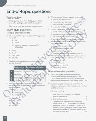 End-of-topic questions
T
opic review
1. Using your knowledge from the Structure 1.
1 topic,
answer the guiding question as fully as possible:
How can we model the particulate nature of matter?
Exam-style questions
Multiple-choice questions
2. Which of the following are examples of homogeneous
mixtures?
I. Air
II. Steel
III. Aqueous potassium manganate(VII),
KMnO
4
(aq).
A. II only
B. III only
C. I and II only
D. I, II and III
3. What correctly describes the sublimation of dry ice
(carbon dioxide)?
Exothermic or
endothermic?
Equation describing the
process
A exothermic CO
2
(s) → CO
2
(g)
B exothermic CO
2
(s) → C(g) + O
2
(g)
C endothermic CO
2
(s) → CO
2
(g)
D endothermic CO
2
(s) → C(g) + O
2
(g)
4. Which of the following methods could be used to
obtain solid sodium chloride from a solution of sodium
chloride in water?
I. evaporation
II. ltration
III. distillation
A. I only
B. I and II only
C. I and III only
D. I, II and III
5. Which changes of state are opposite to each other?
A. melting and condensation
B. vaporization and deposition
C. deposition and sublimation
D. sublimation and freezing
6. Which of the following statements is incorrect?
A. solids and liquids are almost incompressible
B. particles in both solids and liquids are mobile
C. liquids and gases have no xed shape
D. particles in solids, liquids and gases can vibrate
7
. Which elements can be separated from each other by
physical methods?
A. oxygen and nitrogen in air
B. hydrogen and oxygen in water
C. carbon and oxygen in dry ice
D. magnesium and sulfur in magnesium sulde
8. Which change in temperature on the Celsius scale is
equivalent to the increase in temperature by 20 K?
A. decrease by 20 °C
B. increase by 20 °C
C. decrease by 293.
15 °C
D. increase by 293.
15 °C
Extended-response questions
9. Explain why the Kelvin temperature is directly
proportional to average kinetic energy but the
Celsius temperature is not, even though a 1-degree
temperature increment is the same in each scale? [2]
10. Ionic salts can be broken down in electrolysis. The
unbalanced ionic equation for the electrolysis of molten
lead(II) bromide is:
Pb
2+
+ Br → Pb + X
a. One of the products is lead, Pb. State the
formula of product X. [1]
b. Balance the equation. [1]
c. The electrolysis of molten lead(II) bromide is
carriedout at 380 °C. With reference to melting
point and boiling point data, deduce the state of
matter of each of the species in the equation at this
temperature. Write state symbols in the balanced
equation you gave in (b). [2]
18
Structure 1 Models of the particulate nature of matter
O
x
f
o
r
d
U
n
i
v
e
r
s
i
t
y
P
r
e
s
s
E
v
a
l
u
a
t
i
o
n
C
o
p
y
O
n
l
y
 