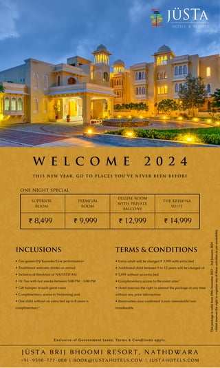 Exclusive of Government taxes. Terms & Conditions apply.
the krishna
suite
₹ 14,999
deluxe room
with private
balcony
superior
room
₹ 12,999
₹ 8,499
J Ü S T A B R I J B H O O M I R E S O R T , N A T H D W A R A
+ 9 1 - 9 5 9 0 - 7 7 7 - 0 0 0 | B O O K @ J U S T A H O T E L S . C O M | J U S T A H O T E L S . C O M
premium
room
₹ 9,999
W E L C O M E 2 0 2 4
one night special
TERMS & CONDITIONS
transferable
• Extra adult will be charged ₹ 3,999 with extra bed
• Additional child between 9 to 12 years will be charged at
₹ 3,499 without an extra bed
• Complimentary access to the event area
• Hotel reserves the right to amend the package at any time
without any prior information
• Reservation once confirmed is non-amendable/non
INCLUSIONS
• Fun games/DJ/Karaoke/Live performance*
• Traditional welcome drinks on arrival
• Inclusive of Breakfast at NAIVEDYAM
• Hi-Tea with hot snacks between 5:00 PM - 6:00 PM
• Gift hamper in each guest room
• Complimentary access to Swimming pool
• One child without an extra bed up to 8 years is
complimentary*
*
*Hotel
reserves
the
right
to
organize
any
of
these
activities
as
per
availability
This
package
is
valid
from
29th
December
2023
-
2nd
January
2024
T H I S N E W Y E A R , G O T O P L A C E S Y O U ’ V E N E V E R B E E N B E F O R E
 