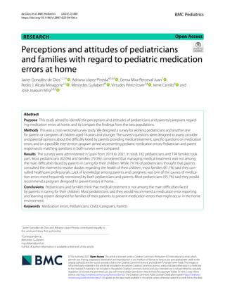 de Dios et al. BMC Pediatrics (2023) 23:380
https://doi.org/10.1186/s12887-023-04106-x
RESEARCH Open Access
©The Author(s) 2023. Open Access This article is licensed under a Creative Commons Attribution 4.0 International License, which
permits use, sharing, adaptation, distribution and reproduction in any medium or format, as long as you give appropriate credit to the
original author(s) and the source, provide a link to the Creative Commons licence, and indicate if changes were made.The images or
other third party material in this article are included in the article’s Creative Commons licence, unless indicated otherwise in a credit line
to the material. If material is not included in the article’s Creative Commons licence and your intended use is not permitted by statutory
regulation or exceeds the permitted use, you will need to obtain permission directly from the copyright holder.To view a copy of this
licence, visit http://​creat​iveco​mmons.​org/​licen​ses/​by/4.​0/.The Creative Commons Public Domain Dedication waiver (http://​creat​iveco​
mmons.​org/​publi​cdoma​in/​zero/1.​0/) applies to the data made available in this article, unless otherwise stated in a credit line to the data.
BMC Pediatrics
Perceptions and attitudes of pediatricians
and families with regard to pediatric medication
errors at home
Javier González de Dios1,2,3†
, Adriana López‑Pineda4,5,6†
, Gema Mira‑Perceval Juan7
,
Pedro J. Alcalá Minagorre2,3
, Mercedes Guilabert8*
, Virtudes Pérez‑Jover3,8
, Irene Carrillo8
   and
José Joaquín Mira5,8,9
  
Abstract
Purpose This study aimed to identify the perceptions and attitudes of pediatricians and parents/caregivers regard‑
ing medication errors at home, and to compare the findings from the two populations.
Methods This was a cross-sectional survey study. We designed a survey for working pediatricians and another one
for parents or caregivers of children aged 14 years and younger.The survey’s questions were designed to assess provider
and parental opinions about the difficulty faced by parents providing medical treatment, specific questions on medication
errors, and on a possible intervention program aimed at preventing pediatric medication errors. Pediatrician and parent
responses to matching questions in both surveys were compared.
Results The surveys were administered in Spain from 2019 to 2021. In total, 182 pediatricians and 194 families took
part. Most pediatricians (62.6%) and families (79.3%) considered that managing medical treatment was not among
the main difficulties faced by parents in caring for their children. While 79.1% of pediatricians thought that parents
consulted the internet to resolve doubts regarding the health of their children, most families (81.1%) said they con‑
sulted healthcare professionals. Lack of knowledge among parents and caregivers was one of the causes of medica‑
tion errors most frequently mentioned by both pediatricians and parents. Most pediatricians (95.1%) said they would
recommend a program designed to prevent errors at home.
Conclusions Pediatricians and families think that medical treatment is not among the main difficulties faced
by parents in caring for their children. Most pediatricians said they would recommend a medication error reporting
and learning system designed for families of their patients to prevent medication errors that might occur in the home
environment.
Keywords Medication errors, Pediatricians, Child, Caregivers, Parents
†
Javier González de Dios and Adriana López-Pineda contributed equally to
this work and share first authorship.
*Correspondence:
Mercedes Guilabert
mguilabert@umh.es
Full list of author information is available at the end of the article
 