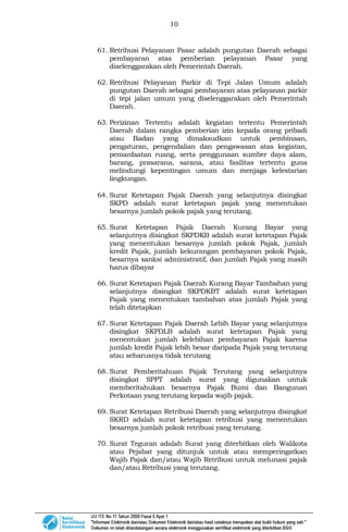 10
61. Retribusi Pelayanan Pasar adalah pungutan Daerah sebagai
pembayaran atas pemberian pelayanan Pasar yang
diselenggarakan oleh Pemerintah Daerah.
62. Retribusi Pelayanan Parkir di Tepi Jalan Umum adalah
pungutan Daerah sebagai pembayaran atas pelayanan parkir
di tepi jalan umum yang diselenggarakan oleh Pemerintah
Daerah.
63. Perizinan Tertentu adalah kegiatan tertentu Pemerintah
Daerah dalam rangka pemberian izin kepada orang pribadi
atau Badan yang dimaksudkan untuk pembinaan,
pengaturan, pengendalian dan pengawasan atas kegiatan,
pemanfaatan ruang, serta penggunaan sumber daya alam,
barang, prasarana, sarana, atau fasilitas tertentu guna
melindungi kepentingan umum dan menjaga kelestarian
lingkungan.
64. Surat Ketetapan Pajak Daerah yang selanjutnya disingkat
SKPD adalah surat ketetapan pajak yang menentukan
besarnya jumlah pokok pajak yang terutang.
65. Surat Ketetapan Pajak Daerah Kurang Bayar yang
selanjutnya disingkat SKPDKB adalah surat ketetapan Pajak
yang menentukan besarnya jumlah pokok Pajak, jumlah
kredit Pajak, jumlah kekurangan pembayaran pokok Pajak,
besarnya sanksi administratif, dan jumlah Pajak yang masih
harus dibayar
66. Surat Ketetapan Pajak Daerah Kurang Bayar Tambahan yang
selanjutnya disingkat SKPDKBT adalah surat ketetapan
Pajak yang menentukan tambahan atas jumlah Pajak yang
telah ditetapkan
67. Surat Ketetapan Pajak Daerah Lebih Bayar yang selanjutnya
disingkat SKPDLB adalah surat ketetapan Pajak yang
menentukan jumlah kelebihan pembayaran Pajak karena
jumlah kredit Pajak lebih besar daripada Pajak yang terutang
atau seharusnya tidak terutang
68. Surat Pemberitahuan Pajak Terutang yang selanjutnya
disingkat SPPT adalah surat yang digunakan untuk
memberitahukan besarnya Pajak Bumi dan Bangunan
Perkotaan yang terutang kepada wajib pajak.
69. Surat Ketetapan Retribusi Daerah yang selanjutnya disingkat
SKRD adalah surat ketetapan retribusi yang menentukan
besarnya jumlah pokok retribusi yang terutang.
70. Surat Teguran adalah Surat yang diterbitkan oleh Walikota
atau Pejabat yang ditunjuk untuk atau memperingatkan
Wajib Pajak dan/atau Wajib Retribusi untuk melunasi pajak
dan/atau Retribusi yang terutang.
 