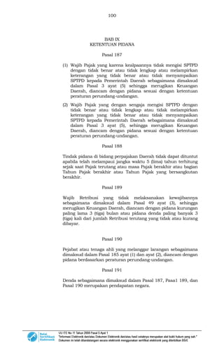 100
BAB IX
KETENTUAN PIDANA
Pasal 187
(1) Wajib Pajak yang karena kealpaannya tidak mengisi SPTPD
dengan tidak benar atau tidak lengkap atau melampirkan
keterangan yang tidak benar atau tidak menyampaikan
SPTPD kepada Pemerintah Daerah sebagaimana dimaksud
dalam Pasal 3 ayat (5) sehingga merugikan Keuangan
Daerah, diancam dengan pidana sesuai dengan ketentuan
peraturan perundang-undangan.
(2) Wajib Pajak yang dengan sengaja mengisi SPTPD dengan
tidak benar atau tidak lengkap atau tidak melampirkan
keterangan yang tidak benar atau tidak menyampaikan
SPTPD kepada Pemerintah Daerah sebagaimana dimaksud
dalam Pasal 3 ayat (5), sehingga merugikan Keuangan
Daerah, diancam dengan pidana sesuai dengan ketentuan
peraturan perundang-undangan.
Pasal 188
Tindak pidana di bidang perpajakan Daerah tidak dapat dituntut
apabila telah melampaui jangka waktu 5 (lima) tahun terhitung
sejak saat Pajak terutang atau masa Pajak berakhir atau bagian
Tahun Pajak berakhir atau Tahun Pajak yang bersangkutan
berakhir.
Pasal 189
Wajib Retribusi yang tidak melaksanakan kewajibannya
sebagaimana dimaksud dalam Pasal 49 ayat (3), sehingga
merugikan Keuangan Daerah, diancam dengan pidana kurungan
paling lama 3 (tiga) bulan atau pidana denda paling banyak 3
(tiga) kali dari jumlah Retribusi terutang yang tidak atau kurang
dibayar.
Pasal 190
Pejabat atau tenaga ahli yang melanggar larangan sebagaimana
dimaksud dalam Pasal 185 ayat (1) dan ayat (2), diancam dengan
pidana berdasarkan peraturan perundang-undangan.
Pasal 191
Denda sebagaimana dimaksud dalam Pasal 187, Pasa1 189, dan
Pasal 190 merupakan pendapatan negara.
 