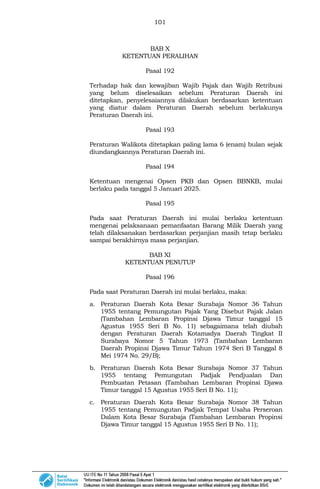101
BAB X
KETENTUAN PERALIHAN
Pasal 192
Terhadap hak dan kewajiban Wajib Pajak dan Wajib Retribusi
yang belum diselesaikan sebelum Peraturan Daerah ini
ditetapkan, penyelesaiannya dilakukan berdasarkan ketentuan
yang diatur dalam Peraturan Daerah sebelum berlakunya
Peraturan Daerah ini.
Pasal 193
Peraturan Walikota ditetapkan paling lama 6 (enam) bulan sejak
diundangkannya Peraturan Daerah ini.
Pasal 194
Ketentuan mengenai Opsen PKB dan Opsen BBNKB, mulai
berlaku pada tanggal 5 Januari 2025.
Pasal 195
Pada saat Peraturan Daerah ini mulai berlaku ketentuan
mengenai pelaksanaan pemanfaatan Barang Milik Daerah yang
telah dilaksanakan berdasarkan perjanjian masih tetap berlaku
sampai berakhirnya masa perjanjian.
BAB XI
KETENTUAN PENUTUP
Pasal 196
Pada saat Peraturan Daerah ini mulai berlaku, maka:
a. Peraturan Daerah Kota Besar Surabaja Nomor 36 Tahun
1955 tentang Pemungutan Pajak Yang Disebut Pajak Jalan
(Tambahan Lembaran Propinsi Djawa Timur tanggal 15
Agustus 1955 Seri B No. 11) sebagaimana telah diubah
dengan Peraturan Daerah Kotamadya Daerah Tingkat II
Surabaya Nomor 5 Tahun 1973 (Tambahan Lembaran
Daerah Propinsi Djawa Timur Tahun 1974 Seri B Tanggal 8
Mei 1974 No. 29/B);
b. Peraturan Daerah Kota Besar Surabaja Nomor 37 Tahun
1955 tentang Pemungutan Padjak Pendjualan Dan
Pembuatan Petasan (Tambahan Lembaran Propinsi Djawa
Timur tanggal 15 Agustus 1955 Seri B No. 11);
c. Peraturan Daerah Kota Besar Surabaja Nomor 38 Tahun
1955 tentang Pemungutan Padjak Tempat Usaha Perseroan
Dalam Kota Besar Surabaja (Tambahan Lembaran Propinsi
Djawa Timur tanggal 15 Agustus 1955 Seri B No. 11);
 