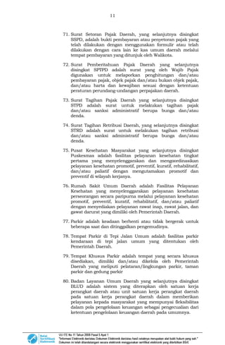 11
71. Surat Setoran Pajak Daerah, yang selanjutnya disingkat
SSPD, adalah bukti pembayaran atau penyetoran pajak yang
telah dilakukan dengan menggunakan formulir atau telah
dilakukan dengan cara lain ke kas umum daerah melalui
tempat pembayaran yang ditunjuk oleh Walikota.
72. Surat Pemberitahuan Pajak Daerah yang selanjutnya
disingkat SPTPD adalah surat yang oleh Wajib Pajak
digunakan untuk melaporkan penghitungan dan/atau
pembayaran pajak, objek pajak dan/atau bukan objek pajak,
dan/atau harta dan kewajiban sesuai dengan ketentuan
peraturan perundang-undangan perpajakan daerah.
73. Surat Tagihan Pajak Daerah yang selanjutnya disingkat
STPD adalah surat untuk melakukan tagihan pajak
dan/atau sanksi administratif berupa bunga dan/atau
denda.
74. Surat Tagihan Retribusi Daerah, yang selanjutnya disingkat
STRD adalah surat untuk melakukan tagihan retribusi
dan/atau sanksi administratif berupa bunga dan/atau
denda.
75. Pusat Kesehatan Masyarakat yang selanjutnya disingkat
Puskesmas adalah fasilitas pelayanan kesehatan tingkat
pertama yang menyelenggarakan dan mengoordinasikan
pelayanan kesehatan promotif, preventif, kuratif, rehabilitatif,
dan/atau paliatif dengan mengutamakan promotif dan
preventif di wilayah kerjanya.
76. Rumah Sakit Umum Daerah adalah Fasilitas Pelayanan
Kesehatan yang menyelenggarakan pelayanan kesehatan
perseorangan secara paripurna melalui pelayanan kesehatan
promotif, preventif, kuratif, rehabilitatif, dan/atau paliatif
dengan menyediakan pelayanan rawat inap, rawat jalan, dan
gawat darurat yang dimiliki oleh Pemerintah Daerah.
77. Parkir adalah keadaan berhenti atau tidak bergerak untuk
beberapa saat dan ditinggalkan pengemudinya.
78. Tempat Parkir di Tepi Jalan Umum adalah fasilitas parkir
kendaraan di tepi jalan umum yang ditentukan oleh
Pemerintah Daerah.
79. Tempat Khusus Parkir adalah tempat yang secara khusus
disediakan, dimiliki dan/atau dikelola oleh Pemerintah
Daerah yang meliputi pelataran/lingkungan parkir, taman
parkir dan gedung parkir
80. Badan Layanan Umum Daerah yang selanjutnya disingkat
BLUD adalah sistem yang diterapkan oleh satuan kerja
perangkat daerah atau unit satuan kerja perangkat daerah
pada satuan kerja perangkat daerah dalam memberikan
pelayanan kepada masyarakat yang mempunyai fleksibilitas
dalam pola pengelolaan keuangan sebagai pengecualian dari
ketentuan pengelolaan keuangan daerah pada umumnya.
 