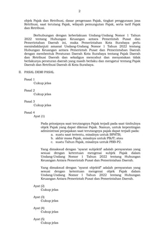 2
objek Pajak dan Retribusi, dasar pengenaan Pajak, tingkat penggunaan jasa
Retribusi, saat terutang Pajak, wilayah pemungutan Pajak, serta tarif Pajak
dan Retribusi.
Berhubungan dengan keberlakuan Undang-Undang Nomor 1 Tahun
2022 tentang Hubungan Keuangan antara Pemerintah Pusat dan
Pemerintahan Daerah ini, maka Pemerintahan Kota Surabaya perlu
menindaklanjuti amanat Undang-Undang Nomor 1 Tahun 2022 tentang
Hubungan Keuangan antara Pemerintah Pusat dan Pemerintahan Daerah
dengan membentuk Peraturan Daerah Kota Surabaya tentang Pajak Daerah
dan Retribusi Daerah dan sekaligus mencabut dan menyatakan tidak
berlakunya peraturan daerah yang masih berlaku dan mengatur tentang Pajak
Daerah dan Retribusi Daerah di Kota Surabaya.
II. PASAL DEMI PASAL
Pasal 1
Cukup jelas
Pasal 2
Cukup jelas
Pasal 3
Cukup jelas
Pasal 4
Ayat (1)
Pada prinsipnya saat terutangnya Pajak terjadi pada saat timbulnya
objek Pajak yang dapat dikenai Pajak. Namun, untuk kepentingan
administrasi perpajakan saat terutangnya pajak dapat terjadi pada:
a. suatu saat tertentu, misalnya untuk BPHTB;
b. akhir masa Pajak, misalnya untuk PBJT; atau
c. suatu Tahun Pajak, misalnya untuk PBB-P2.
Yang dimaksud dengan "syarat subjektif' adalah persyaratan yang
sesuai dengan ketentuan mengenai subjek Pajak dalam
Undang-Undang Nomor 1 Tahun 2022 tentang Hubungan
Keuangan Antara Pemerintah Pusat dan Pemerintahan Daerah.
Yang dimaksud dengan "syarat objektif” adalah persyaratan yang
sesuai dengan ketentuan mengenai objek Pajak dalam
Undang-Undang Nomor I Tahun 2022 tentang Hubungan
Keuangan Antara Pemerintah Pusat dan Pemerintahan Daerah.
Ayat (2)
Cukup jelas
Ayat (3)
Cukup jelas
Ayat (4)
Cukup jelas
Ayat (5)
Cukup jelas
 