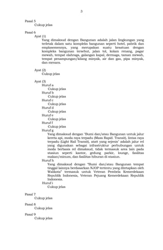 3
Pasal 5
Cukup jelas
Pasal 6
Ayat (1)
Yang dimaksud dengan Bangunan adalah jalan lingkungan yang
terletak dalam satu kompleks bangunan seperti hotel, pabrik dan
emplasemennya, yang merupakan suatu kesatuan dengan
kompleks bangunan tersebut, jalan tol, kolam renang, pagar
mewah, tempat olahraga, galangan kapal, dermaga, taman mewah,
tempat penampungan/kilang minyak, air dan gas, pipa minyak,
dan mеnага.
Ayat (2)
Cukup jelas
Ayat (3)
Huruf a
Cukup jelas
Huruf b
Cukup jelas
Huruf c
Cukup jelas
Huruf d
Cukup jelas
Huruf e
Cukup jelas
Huruf f
Cukup jelas
Huruf g
Yang dimaksud dengan "Bumi dan/atau Bangunan untuk jalur
kereta api, moda raya terpadu (Mass Rapid. Transit), lintas raya
terpadu (Light Rail Transit), atatt yang sejenis" adalah jalur rel
yang digunakan sebagai infrastruktur perhubungan untuk
moda berbasis rel dimaksud, tidak termasuk area lain pada
stasiun seperti kantor, gedung parkir, lounge, fasilitas
makan/minum, dan fasilitas hiburan di stasiun.
Huruf h
Yang dimaksud dengan “Bumi dan/atau Bangunan tempat
tinggal lainnya berdasarkan NJOP tertentu yang ditetapkan oleh
Walikota” termasuk untuk Veteran Pembela Kemerdekaan
Republik Indonesia, Veteran Pejuang Kemerdekaan Republik
Indonesia.
Huruf i
Cukup jelas
Pasal 7
Cukup jelas
Pasal 8
Cukup jelas
Pasal 9
Cukup jelas
 