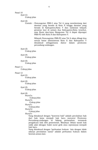 4
Pasal 10
Ayat (1)
Cukup jelas
Ayat (2)
Contoh : Pemungutan PBB-2 atas Tol A yang membentang dari
daratan yang berada di Kota X hingga daratan yang
berada di Kabupaten/Kota Y dan melintasi wilayah
perairan laut di antara dua Kabupaten/Kota tersebut,
atas Bumi dan/atau Bangunan Tol A dapat dipungut
PBB-P2 oleh Kota X dan Kabupaten Y.
Wilayah Pemungutan PBB-P2 atas Tol A akan dibagi dua
sesuai batas administrasi Kota X dan Kabupaten Y
dimaksud sebagaimana diatur dalam peraturan
perundang-undangan.
Ayat (3)
Cukup jelas
Ayat (4)
Cukup jelas
Ayat (5)
Cukup jelas
Pasal 11
Cukup jelas
Pasal 12
Ayat (1)
Cukup jelas
Ayat (2)
Cukup jelas
Ayat (3)
Cukup jelas
Ayat (4)
Huruf a
Cukup jelas
Huruf b
Cukup jelas
Huruf c
Cukup jelas
Huruf d
Cukup jelas
Huruf e
Yang dimaksud dengan “konversi hak” adalah perubahan hak
dari hak lama menjadi hak baru menurut Peraturan
Perundang-undangan di bidang pertanahan, termasuk
pengakuan hak oleh pemerintah. Misalnya: Bekas tanah hak
milik adat (dengan bukti surat girik atau sejenisnya) menjadi
hak baru.
Yang dimaksud dengan “perbuatan hukum lain dengan tidak
adanya perubahan nama” adalah perbuatan hukum dalam
bentuk antara lain:
 