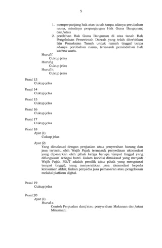 5
1. memperpanjang hak atas tanah tanpa adanya perubahan
nama, misalnya perpanjangan Hak Guna Bangunan;
dan/atau
2. perolehan Hak Guna Bangunan di atas tanah Hak
Pengelolaan Pemerintah Daerah yang telah diterbitkan
Izin Pemakaian Tanah untuk rumah tinggal tanpa
adanya perubahan nama, termasuk pemindahan hak
karena waris.
Huruf f
Cukup jelas
Huruf g
Cukup jelas
Huruf h
Cukup jelas
Pasal 13
Cukup jelas
Pasal 14
Cukup jelas
Pasal 15
Cukup jelas
Pasal 16
Cukup jelas
Pasal 17
Cukup jelas
Pasal 18
Ayat (1)
Cukup jelas
Ayat (2)
Yang dimaksud dengan penjualan atau penyerahan barang dan
jasa tertentu oleh Wajib Pajak termasuk penyediaan akomodasi
yang dipasarkan oleh pihak ketiga berupa tempat tinggal yang
difungsikan sebagai hotel. Dalam kondisi dimaksud yang menjadi
Wajib Pajak PBJT adalah pemilik atau pihak yang menguasai
tempat tinggal, yang menyerahkan jasa akomodasi kepada
konsumen akhir, bukan penyedia jasa pemasaran atau pengelolaan
melalui platform digital.
Pasal 19
Cukup jelas
Pasal 20
Ayat (1)
Huruf a
Contoh Penjualan dan/atau penyerahan Makanan dan/atau
Minuman:
 