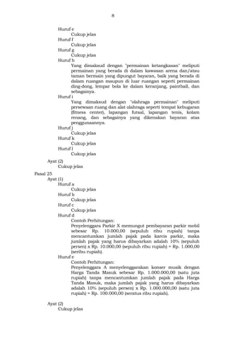 8
Huruf e
Cukup jelas
Huruf f
Cukup jelas
Huruf g
Cukup jelas
Huruf h
Yang dimaksud dengan "permainan ketangkasan" meliputi
permainan yang berada di dalam kawasan arena dan/atau
taman bermain yang dipungut bayaran, baik yang berada di
dalam ruangan maupun di luar ruangan seperti permainan
ding-dong, lempar bola ke dalam keranjang, paintball, dan
sebagainya.
Huruf i
Yang dimaksud dengan "olahraga permainan" meliputi
persewaan ruang dan alat olahraga seperti tempat kebugaran
(fitness center), lapangan futsal, lapangan tenis, kolam
renang, dan sebagainya yang dikenakan bayaran atas
penggunaannya.
Huruf j
Cukup jelas
Huruf k
Cukup jelas
Huruf l
Cukup jelas
Ayat (2)
Cukup jelas
Pasal 25
Ayat (1)
Huruf a
Cukup jelas
Huruf b
Cukup jelas
Huruf c
Cukup jelas
Huruf d
Contoh Perhitungan:
Penyelenggara Parkir X memungut pembayaran parkir mobil
sebesar Rp. 10.000,00 (sepuluh ribu rupiah) tanpa
mencantumkan jumlah pajak pada karcis parkir, maka
jumlah pajak yang harus dibayarkan adalah 10% (sepuluh
persen) x Rp. 10.000,00 (sepuluh ribu rupiah) = Rp. 1.000,00
(seribu rupiah).
Huruf e
Contoh Perhitungan:
Penyelenggara A menyelenggarakan konser musik dengan
Harga Tanda Masuk sebesar Rp. 1.000.000,00 (satu juta
rupiah) tanpa mencantumkan jumlah pajak pada Harga
Tanda Masuk, maka jumlah pajak yang harus dibayarkan
adalah 10% (sepuluh persen) x Rp. 1.000.000,00 (satu juta
rupiah) = Rp. 100.000,00 (seratus ribu rupiah).
Ayat (2)
Cukup jelas
 