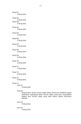 11
Pasal 61
Cukup jelas
Pasal 62
Cukup jelas
Pasal 63
Cukup jelas
Pasal 64
Cukup jelas
Pasal 65
Cukup jelas
Pasal 66
Cukup jelas
Pasal 67
Cukup jelas
Pasal 68
Cukup jelas
Pasal 69
Cukup jelas
Pasal 70
Cukup jelas
Pasal 71
Cukup jelas
Pasal 72
Cukup jelas
Pasal 73
Cukup jelas
Pasal 74
Ayat (1)
Cukup jelas
Ayat (2)
Penyesuaian detail rincian objek dalam Peraturan Walikota dapat
dilakukan sepanjang detail rincian objek yang baru merupakan
bagian dari rincian objek yang telah diatur dalam Peraturan
Daerah.
Ayat (3)
Cukup jelas
Ayat (4)
Cukup jelas
 