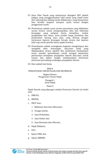 12
81. Zona Nilai Tanah yang selanjutnya disingkat ZNT adalah
poligon yang menggambarkan nilai tanah yang relatif sama
dari sekumpulan bidang tanah didalamnya, yang batasannya
bisa bersifat imajiner ataupun nyata sesuai dengan
penggunaan tanah.
82. Pembukuan adalah suatu proses pencatatan yang dilakukan
secara teratur untuk mengumpulkan data dan informasi
keuangan yang meliputi harta, kewajiban, modal,
penghasilan dan biaya, serta jumlah harga perolehan dan
penyerahan barang atau jasa, yang ditutup dengan
menyusun laporan keuangan berupa neraca dan laporan
laba rugi untuk periode tahun pajak tersebut.
83. Pemeriksaan adalah serangkaian kegiatan menghimpun dan
mengolah data, keterangan, dan/atau bukti yang
dilaksanakan secara objektif dan profesional berdasarkan
suatu standar pemeriksaan untuk menguji kepatuhan
pemenuhan kewajiban perpajakan daerah dan/atau untuk
tujuan lain dalam rangka melaksanakan ketentuan
peraturan perundang-undangan perpajakan daerah.
84. Hari adalah hari kerja.
BAB II
PENGATURAN UMUM PAJAK DAN RETRIBUSI
Bagian Kesatu
Pengaturan Umum Pajak
Paragraf 1
Jenis Pajak
Pasal 2
Pajak Daerah yang dipungut melalui Peraturan Daerah ini terdiri
atas:
a. PBB-P2;
b. BPHTB;
c. PBJT atas :
1. Makanan dan/atau Minuman;
2. Tenaga Listrik;
3. Jasa Perhotelan;
4. Jasa Parkir; dan
5. Jasa Kesenian dan Hiburan;
d. Pajak Reklame;
e. PAT;
f. Opsen PKB; dan
g. Opsen BBNKB.
 
