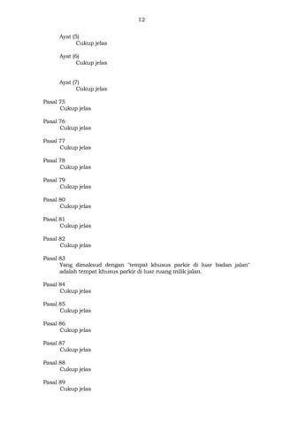 12
Ayat (5)
Cukup jelas
Ayat (6)
Cukup jelas
Ayat (7)
Cukup jelas
Pasal 75
Cukup jelas
Pasal 76
Cukup jelas
Pasal 77
Cukup jelas
Pasal 78
Cukup jelas
Pasal 79
Cukup jelas
Pasal 80
Cukup jelas
Pasal 81
Cukup jelas
Pasal 82
Cukup jelas
Pasal 83
Yang dimaksud dengan "tempat khusus parkir di luar badan jalan"
adalah tempat khusus parkir di luar ruang milik jalan.
Pasal 84
Cukup jelas
Pasal 85
Cukup jelas
Pasal 86
Cukup jelas
Pasal 87
Cukup jelas
Pasal 88
Cukup jelas
Pasal 89
Cukup jelas
 