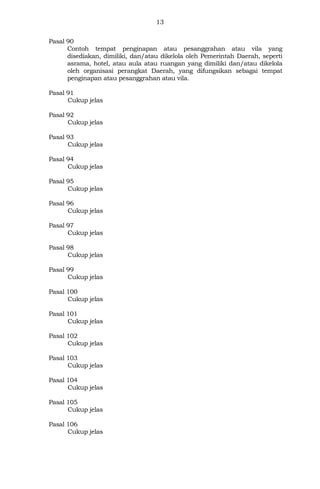 13
Pasal 90
Contoh tempat penginapan atau pesanggrahan atau vila yang
disediakan, dimiliki, dan/atau dikelola oleh Pemerintah Daerah, seperti
asrama, hotel, atau aula atau ruangan yang dimiliki dan/atau dikelola
oleh organisasi perangkat Daerah, yang difungsikan sebagai tempat
penginapan atau pesanggrahan atau vila.
Pasal 91
Cukup jelas
Pasal 92
Cukup jelas
Pasal 93
Cukup jelas
Pasal 94
Cukup jelas
Pasal 95
Cukup jelas
Pasal 96
Cukup jelas
Pasal 97
Cukup jelas
Pasal 98
Cukup jelas
Pasal 99
Cukup jelas
Pasal 100
Cukup jelas
Pasal 101
Cukup jelas
Pasal 102
Cukup jelas
Pasal 103
Cukup jelas
Pasal 104
Cukup jelas
Pasal 105
Cukup jelas
Pasal 106
Cukup jelas
 