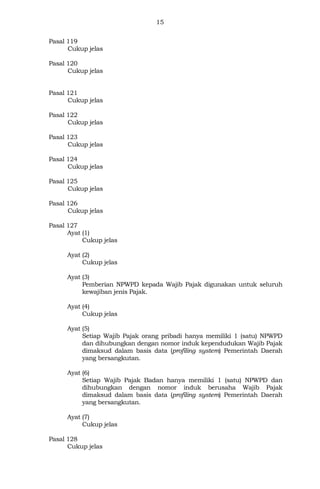 15
Pasal 119
Cukup jelas
Pasal 120
Cukup jelas
Pasal 121
Cukup jelas
Pasal 122
Cukup jelas
Pasal 123
Cukup jelas
Pasal 124
Cukup jelas
Pasal 125
Cukup jelas
Pasal 126
Cukup jelas
Pasal 127
Ayat (1)
Cukup jelas
Ayat (2)
Cukup jelas
Ayat (3)
Pemberian NPWPD kepada Wajib Pajak digunakan untuk seluruh
kewajiban jenis Pajak.
Ayat (4)
Cukup jelas
Ayat (5)
Setiap Wajib Pajak orang pribadi hanya memiliki 1 (satu) NPWPD
dan dihubungkan dengan nomor induk kependudukan Wajib Pajak
dimaksud dalam basis data (profiling system) Pemerintah Daerah
yang bersangkutan.
Ayat (6)
Setiap Wajib Pajak Badan hanya memiliki 1 (satu) NPWPD dan
dihubungkan dengan nomor induk berusaha Wajib Pajak
dimaksud dalam basis data (profiling system) Pemerintah Daerah
yang bersangkutan.
Ayat (7)
Cukup jelas
Pasal 128
Cukup jelas
 