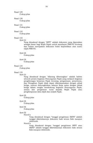 16
Pasal 129
Cukup jelas
Pasal 130
Cukup jelas
Pasal 131
Cukup jelas
Pasal 132
Cukup jelas
Pasal 133
Ayat (1)
Yang dimaksud dengan "SPPT" adalah dokumen yang digunakan
sebagai dasar bagi Wajib Pajak untuk membayar PBB-P2 terutang
dan bukan merupakan dokumen bukti kepemilikan atas suatu
objek PBB-P2.
Ayat (2)
Cukup jelas
Ayat (3)
Cukup jelas
Pasal 134
Cukup jelas
Pasal 135
Ayat (1)
Yang dimaksud dengan "dilarang diborongkan" adalah bahwa
seluruh proses kegiatan Pemungutan Pajak yang meliputi kegiatan
penghitungan besarnya Pajak terutang, pengawasan, penyetoran,
dan Penagihan Pajak tidak dapat dikerjasamakan dengan pihak
ketiga, namun dimungkinkan adanya kerja sama dengan pihak
ketiga dalam rangka mendukung kegiatan Pemungutan Pajak,
antara lain pengiriman surat kepada Wajib Pajak atau
penghimpunan data objek dan subjek Pajak.
Ayat (2)
Cukup jelas
Ayat (3)
Cukup jelas
Ayat (4)
Cukup jelas
Ayat (5)
Huruf a
Yang dimaksud dengan “tanggal pengiriman SKPD” adalah
tanggal dikirimkannya dokumen baik secara fisik maupun
elektronik.
Huruf b
Yang dimaksud dengan “tanggal pengiriman SPPT atau
SKPD” adalah tanggal dikirimkannya dokumen baik secara
fisik maupun elektronik.
 