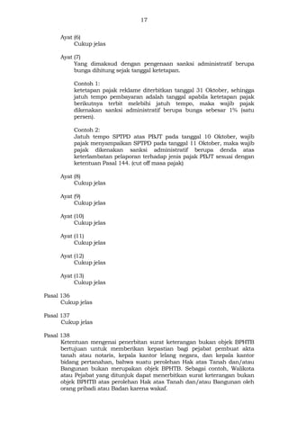 17
Ayat (6)
Cukup jelas
Ayat (7)
Yang dimaksud dengan pengenaan sanksi administratif berupa
bunga dihitung sejak tanggal ketetapan.
Contoh 1:
ketetapan pajak reklame diterbitkan tanggal 31 Oktober, sehingga
jatuh tempo pembayaran adalah tanggal apabila ketetapan pajak
berikutnya terbit melebihi jatuh tempo, maka wajib pajak
dikenakan sanksi administratif berupa bunga sebesar 1% (satu
persen).
Contoh 2:
Jatuh tempo SPTPD atas PBJT pada tanggal 10 Oktober, wajib
pajak menyampaikan SPTPD pada tanggal 11 Oktober, maka wajib
pajak dikenakan sanksi administratif berupa denda atas
keterlambatan pelaporan terhadap jenis pajak PBJT sesuai dengan
ketentuan Pasal 144. (cut off masa pajak)
Ayat (8)
Cukup jelas
Ayat (9)
Cukup jelas
Ayat (10)
Cukup jelas
Ayat (11)
Cukup jelas
Ayat (12)
Cukup jelas
Ayat (13)
Cukup jelas
Pasal 136
Cukup jelas
Pasal 137
Cukup jelas
Pasal 138
Ketentuan mengenai penerbitan surat keterangan bukan objek BPHTB
bertujuan untuk memberikan kepastian bagi pejabat pembuat akta
tanah atau notaris, kepala kantor lelang negara, dan kepala kantor
bidang pertanahan, bahwa suatu perolehan Hak atas Tanah dan/atau
Bangunan bukan merupakan objek BPHTB. Sebagai contoh, Walikota
atau Pejabat yang ditunjuk dapat menerbitkan surat keterangan bukan
objek BPHTB atas perolehan Hak atas Tanah dan/atau Bangunan oleh
orang pribadi atau Badan karena wakaf.
 