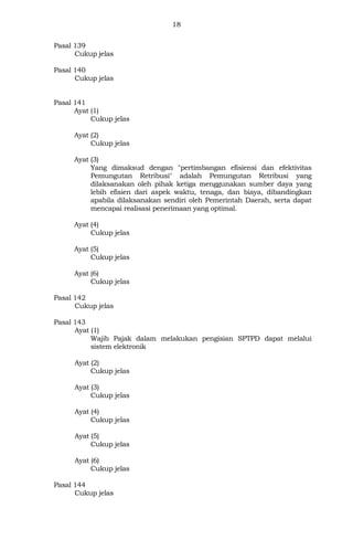 18
Pasal 139
Cukup jelas
Pasal 140
Cukup jelas
Pasal 141
Ayat (1)
Cukup jelas
Ayat (2)
Cukup jelas
Ayat (3)
Yang dimaksud dengan "pertimbangan efisiensi dan efektivitas
Pemungutan Retribusi" adalah Pemungutan Retribusi yang
dilaksanakan oleh pihak ketiga menggunakan sumber daya yang
lebih efisien dari aspek waktu, tenaga, dan biaya, dibandingkan
apabila dilaksanakan sendiri oleh Pemerintah Daerah, serta dapat
mencapai realisasi penerimaan yang optimal.
Ayat (4)
Cukup jelas
Ayat (5)
Cukup jelas
Ayat (6)
Cukup jelas
Pasal 142
Cukup jelas
Pasal 143
Ayat (1)
Wajib Pajak dalam melakukan pengisian SPTPD dapat melalui
sistem elektronik
Ayat (2)
Cukup jelas
Ayat (3)
Cukup jelas
Ayat (4)
Cukup jelas
Ayat (5)
Cukup jelas
Ayat (6)
Cukup jelas
Pasal 144
Cukup jelas
 