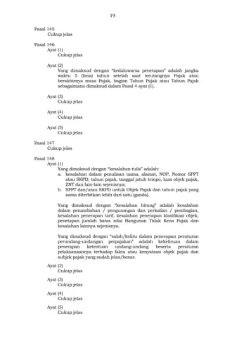 19
Pasal 145
Cukup jelas
Pasal 146
Ayat (1)
Cukup jelas
Ayat (2)
Yang dimaksud dengan “kedaluwarsa penetapan” adalah jangka
waktu 5 (lima) tahun setelah saat terutangnya Pajak atau
berakhirnya masa Pajak, bagian Tahun Pajak atau Tahun Pajak
sebagaimana dimaksud dalam Pasal 4 ayat (1).
Ayat (3)
Cukup jelas
Ayat (4)
Cukup jelas
Ayat (5)
Cukup jelas
Pasal 147
Cukup jelas
Pasal 148
Ayat (1)
Yang dimaksud dengan “kesalahan tulis” adalah:
a. kesalahan dalam penulisan nama, alamat, NOP, Nomor SPPT
atau SKPD, tahun pajak, tanggal jatuh tempo, luas objek pajak,
ZNT dan lain-lain sejenisnya;
b. SPPT dan/atau SKPD untuk Objek Pajak dan tahun pajak yang
sama diterbitkan lebih dari satu (ganda).
Yang dimaksud dengan “kesalahan hitung” adalah kesalahan
dalam penambahan / pengurangan dan perkalian / pembagian,
kesalahan penerapan tarif, kesalahan penerapan klasifikasi objek,
penetapan jumlah batas nilai Bangunan Tidak Kena Pajak dan
kesalahan lainnya sejenisnya.
Yang dimaksud dengan “salah/keliru dalam penerapan peraturan
perundang-undangan perpajakan” adalah kekeliruan dalam
penerapan ketentuan undang-undang beserta peraturan
pelaksanaannya terhadap fakta atau kenyataan objek pajak dan
subjek pajak yang sudah jelas/benar.
Ayat (2)
Cukup jelas
Ayat (3)
Cukup jelas
Ayat (4)
Cukup jelas
Ayat (5)
Cukup jelas
 