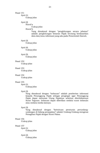 21
Pasal 151
Ayat (1)
Cukup jelas
Ayat (2)
Huruf a
Cukup jelas
Huruf b
Yang dimaksud dengan “penghitungan secara jabatan”
adalah penghitungan besaran Pajak terutang berdasarkan
data dan/atau informasi yang ada pada Pemerintah Daerah.
Ayat (3)
Cukup jelas
Ayat (4)
Cukup jelas
Ayat (5)
Cukup jelas
Pasal 152
Cukup jelas
Pasal 153
Cukup jelas
Pasal 154
Cukup jelas
Pasal 155
Ayat (1)
Cukup jelas
Ayat (2)
Yang dimaksud dengan “imbauan” adalah pemberian informasi
kepada Penanggung Pajak sebagai pengingat agar Penanggung
Pajak dapat melunasi Utang Pajaknya sebelum diterbitkannya
Surat Teguran. Imbauan dapat diberikan melalui surat imbauan
atau melalui media lainnya.
Ayat (3)
Yang dimaksud dengan “ketentuan peraturan perundang-
undangan di bidang perpajakan” adalah Undang-Undang mengenai
Penagihan Pajak dengan Surat Paksa.
Pasal 156
Cukup jelas
Pasal 157
Ayat (1)
Cukup jelas
Ayat (2)
Cukup jelas
 