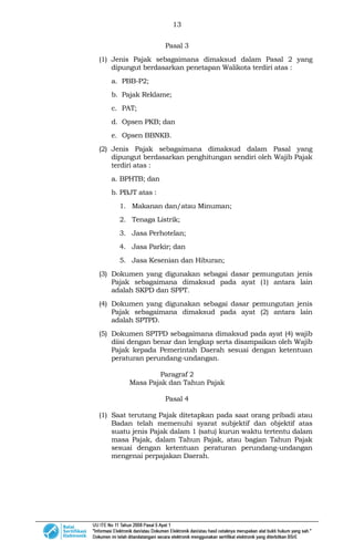13
Pasal 3
(1) Jenis Pajak sebagaimana dimaksud dalam Pasal 2 yang
dipungut berdasarkan penetapan Walikota terdiri atas :
a. PBB-P2;
b. Pajak Reklame;
c. PAT;
d. Opsen PKB; dan
e. Opsen BBNKB.
(2) Jenis Pajak sebagaimana dimaksud dalam Pasal yang
dipungut berdasarkan penghitungan sendiri oleh Wajib Pajak
terdiri atas :
a. BPHTB; dan
b. PBJT atas :
1. Makanan dan/atau Minuman;
2. Tenaga Listrik;
3. Jasa Perhotelan;
4. Jasa Parkir; dan
5. Jasa Kesenian dan Hiburan;
(3) Dokumen yang digunakan sebagai dasar pemungutan jenis
Pajak sebagaimana dimaksud pada ayat (1) antara lain
adalah SKPD dan SPPT.
(4) Dokumen yang digunakan sebagai dasar pemungutan jenis
Pajak sebagaimana dimaksud pada ayat (2) antara lain
adalah SPTPD.
(5) Dokumen SPTPD sebagaimana dimaksud pada ayat (4) wajib
diisi dengan benar dan lengkap serta disampaikan oleh Wajib
Pajak kepada Pemerintah Daerah sesuai dengan ketentuan
peraturan perundang-undangan.
Paragraf 2
Masa Pajak dan Tahun Pajak
Pasal 4
(1) Saat terutang Pajak ditetapkan pada saat orang pribadi atau
Badan telah memenuhi syarat subjektif dan objektif atas
suatu jenis Pajak dalam 1 (satu) kurun waktu tertentu dalam
masa Pajak, dalam Tahun Pajak, atau bagian Tahun Pajak
sesuai dengan ketentuan peraturan perundang-undangan
mengenai perpajakan Daerah.
 