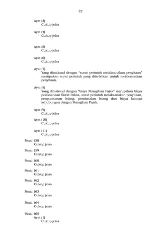 22
Ayat (3)
Cukup jelas
Ayat (4)
Cukup jelas
Ayat (5)
Cukup jelas
Ayat (6)
Cukup jelas
Ayat (7)
Yang dimaksud dengan “surat perintah melaksanakan penyitaan”
merupakan surat perintah yang diterbitkan untuk melaksanakan
penyitaan.
Ayat (8)
Yang dimaksud dengan “biaya Penagihan Pajak” merupakan biaya
pelaksanaan Surat Paksa, surat perintah melaksanakan penyitaan,
pengumuman lelang, pembatalan lelang dan biaya lainnya
sehubungan dengan Penagihan Pajak.
Ayat (9)
Cukup jelas
Ayat (10)
Cukup jelas
Ayat (11)
Cukup jelas
Pasal 158
Cukup jelas
Pasal 159
Cukup jelas
Pasal 160
Cukup jelas
Pasal 161
Cukup jelas
Pasal 162
Cukup jelas
Pasal 163
Cukup jelas
Pasal 164
Cukup jelas
Pasal 165
Ayat (1)
Cukup jelas
 