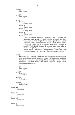 23
Ayat (2)
Cukup jelas
Ayat (3)
Cukup jelas
Ayat (4)
Huruf a
Cukup jelas
Huruf b
Cukup jelas
Huruf c
Cukup jelas
Huruf d
Cukup jelas
Huruf e
Yang dimaksud dengan “keadaan lain berdasarkan
pertimbangan Walikota" merupakan keadaan di luar
kemampuan Wajib Pajak berdasarkan penilaian objektif
Walikota yang menyebabkan Wajib Pajak tidak dapat
memenuhi batas waktu pengajuan keberatan, contohnya
adalah Wajib Pajak berada di remote area atau adanya
akuisisi Wajib Pajak oleh pihak lain yang menyebabkan
Wajib Pajak terkendala mengajukan keberatan dan
melengkapi dokumen pendukung pengajuan keberatan.
Ayat (5)
Ketentuan ini mengatur bahwa persyaratan pengajuan keberatan
bagi Wajib Pajak adalah harus melunasi terlebih dahulu sejumlah
kewajiban perpajakannya yang telah disetujui Wajib Pajak.
Pelunasan tersebut harus dilakukan sebelum Wajib Pajak
mengajukan keberatan.
Ayat (6)
Cukup jelas
Ayat (7)
Cukup jelas
Ayat (8)
Cukup jelas
Ayat (9)
Cukup jelas
Pasal 166
Cukup jelas
Pasal 167
Cukup jelas
Pasal 168
Cukup jelas
Pasal 169
Cukup jelas
 