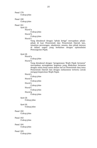 25
Pasal 179
Cukup jelas
Pasal 180
Cukup jelas
Pasal 181
Ayat (1)
Huruf a
Cukup jelas
Huruf b
Cukup jelas
Huruf c
Yang dimaksud dengan “pihak ketiga” merupakan pihak-
pihak di luar Pemerintah dan Pemerintah Daerah lain,
misalnya perorangan, akademisi, swasta, dan pihak lainnya
di dalam negeri yang berkaitan dengan optimalisasi
Pemungutan Pajak.
Ayat (2)
Huruf a
Cukup jelas
Huruf b
Yang dimaksud dengan “pengawasan Wajib Pajak bersama”
merupakan serangkaian kegiatan yang dilakukan bersama
dengan mitra kerja sama dalam hal ini Pemerintah dan/atau
Pemerintah Daerah lain dengan mekanisme tertentu untuk
menguji kepatuhan Wajib Pajak.
Huruf c
Cukup jelas
Huruf d
Cukup jelas
Huruf e
Cukup jelas
Huruf f
Cukup jelas
Huruf g
Cukup jelas
Ayat (3)
Cukup jelas
Ayat (4)
Cukup jelas
Pasal 182
Cukup jelas
Pasal 183
Cukup jelas
Pasal 184
Cukup jelas
Pasal 185
Cukup jelas
 