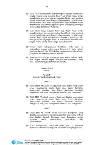 14
(2) Masa Pajak sebagaimana dimaksud pada ayat (1) merupakan
jangka waktu yang menjadi dasar bagi Wajib Pajak untuk
menghitung, menyetor dan melaporkan Pajak yang terutang
untuk jenis Pajak yang dipungut berdasarkan penghitungan
sendiri Wajib Pajak atau menjadi dasar bagi Walikota untuk
menetapkan Pajak terutang untuk jenis Pajak yang dipungut
berdasarkan penetapan Walikota.
(3) Masa Pajak yang menjadi dasar bagi Wajib Pajak untuk
menghitung, menyetor, dan melaporkan Pajak yang terutang
untuk jenis Pajak yang dipungut berdasarkan penghitungan
sendiri Wajib Pajak sebagaimana dimaksud pada ayat (2),
ditetapkan untuk jangka waktu 1 (satu) bulan kalender atau
jangka waktu paling lama 3 (tiga) bulan kalender.
(4) Tahun Pajak sebagaimana dimaksud pada ayat (1)
merupakan jangka waktu yang lamanya 1 (satu) tahun
kalender, kecuali bila Wajib Pajak menggunakan tahun buku
yang tidak sama dengan tahun kalender.
(5) Ketentuan lebih lanjut mengenai masa Pajak, Tahun Pajak,
dan bagian Tahun Pajak sebagaimana dimaksud pada
ayat (1) diatur dengan Peraturan Walikota.
Bagian Kedua
PBB-P2
Paragraf 1
Subjek, Wajib, dan Objek Pajak
Pasal 5
(1) Subjek PBB-P2 adalah orang pribadi atau Badan yang secara
nyata mempunyai suatu hak atas Bumi dan/atau
memperoleh manfaat atas Bumi, dan/atau memiliki,
menguasai, dan/atau memperoleh manfaat atas Bangunan.
(2) Wajib PBB-P2 adalah orang pribadi atau Badan yang secara
nyata mempunyai suatu hak atas Bumi dan/atau
memperoleh manfaat atas Bumi, dan/atau memiliki,
menguasai, dan/atau memperoleh manfaat atas Bangunan.
Pasal 6
(1) Objek PBB-P2 adalah Bumi dan/atau Bangunan yang
dimiliki, dikuasai dan/atau dimanfaatkan oleh orang pribadi
atau Badan, kecuali kawasan yang digunakan untuk
kegiatan usaha perkebunan, perhutanan, dan
pertambangan.
(2) Bumi sebagaimana dimaksud pada ayat (1) termasuk
permukaan Bumi hasil kegiatan reklamasi atau pengurukan.
 
