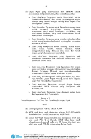15
(3) Objek Pajak yang dikecualikan dari PBB-P2 adalah
kepemilikan, penguasaan, dan/atau pemanfaatan atas:
a. Bumi dan/atau Bangunan kantor Pemerintah, kantor
Pemerintahan Daerah, dan kantor penyelenggara negara
lainnya yang dicatat sebagai barang milik negara atau
barang milik Daerah;
b. Bumi dan/atau Bangunan yang digunakan semata-mata
untuk melayani kepentingan umum dibidang
keagamaan, panti sosial, kesehatan, pendidikan, dan
kebudayaan nasional, yang tidak dimaksudkan untuk
memperoleh keuntungan;
c. Bumi dan/atau Bangunan yang semata-mata digunakan
untuk tempat makam (kuburan), peninggalan purbakala
atau yang sejenis;
d. Bumi yang merupakan hutan lindung, hutan suaka
alam, hutan wisata, taman nasional, tanah
penggembalaan yang dikuasai oleh desa, dan tanah
negara yang belum dibebani suatu hak;
e. Bumi dan/atau Bangunan yang digunakan oleh
perwakilan diplomatik dan konsulat berdasarkan asas
perlakuan timbal balik;
f. Bumi dan/atau Bangunan yang digunakan oleh Badan
atau perwakilan lembaga internasional yang ditetapkan
dengan Peraturan Menteri yang menyelenggarakan
urusan pemerintahan bidang keuangan negara;
g. Bumi dan/ atau Bangunan untuk jalur kereta api, moda
raya terpadu (Mass Rapid Transit), lintas raya terpadu
(Light Rail Transit) atau yang sejenis;
h. Bumi dan/atau Bangunan tempat tinggal lainnya
berdasarkan NJOP tertentu yang ditetapkan oleh
Walikota; dan
i. Bumi dan/atau Bangunan yang dipungut pajak bumi
dan bangunan oleh Pemerintah.
Paragraf 2
Dasar Pengenaan, Tarif dan Tata Cara Penghitungan Pajak
Pasal 7
(1) Dasar pengenaan PBB-P2 adalah NJOP.
(2) NJOP tidak kena pajak ditetapkan sebesar Rp15.000.000,00
(lima belas juta rupiah) untuk setiap Wajib Pajak.
(3) Dalam hal Wajib Pajak memiliki atau menguasai lebih dari
satu objek PBB-P2 di Daerah, NJOP tidak kena pajak
sebagaimana dimaksud pada ayat (2) hanya diberikan atas
salah satu objek PBB-P2 untuk setiap Tahun Pajak.
 