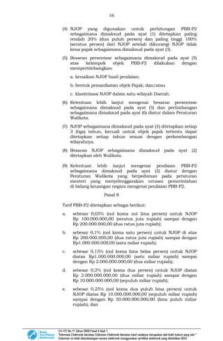 16
(4) NJOP yang digunakan untuk perhitungan PBB-P2
sebagaimana dimaksud pada ayat (1) ditetapkan paling
rendah 20% (dua puluh persen) dan paling tinggi 100%
(seratus persen) dari NJOP setelah dikurangi NJOP tidak
kena pajak sebagaimana dimaksud pada ayat (3).
(5) Besaran persentase sebagaimana dimaksud pada ayat (5)
atas kelompok objek PBB-P2 dilakukan dengan
mempertimbangkan:
a. kenaikan NJOP hasil penilaian;
b. bentuk pemanfaatan objek Pajak; dan/atau
c. klasterisasi NJOP dalam satu wilayah Daerah.
(6) Ketentuan lebih lanjut mengenai besaran persentase
sebagaimana dimaksud pada ayat (5) dan pertimbangan
sebagaimana dimaksud pada ayat (6) diatur dalam Peraturan
Walikota.
(7) NJOP sebagaimana dimaksud pada ayat (1) ditetapkan setiap
3 (tiga) tahun, kecuali untuk objek pajak tertentu dapat
ditetapkan setiap tahun sesuai dengan perkembangan
wilayahnya.
(8) Besaran NJOP sebagaimana dimaksud pada ayat (2)
ditetapkan oleh Walikota.
(9) Ketentuan lebih lanjut mengenai penilaian PBB-P2
sebagaimana dimaksud pada ayat (2) diatur dengan
Peraturan Walikota yang berpedoman pada peraturan
menteri yang menyelenggarakan urusan pemerintahan
di bidang keuangan negara mengenai penilaian PBB-P2.
Pasal 8
Tarif PBB-P2 ditetapkan sebagai berikut:
a. sebesar 0,05% (nol koma nol lima persen) untuk NJOP
Rp 100.000.000,00 (seratus juta rupiah) sampai dengan
Rp 200.000.000,00 (dua ratus juta rupiah);
b. sebesar 0,1% (nol koma satu persen) untuk NJOP di atas
Rp 200.000.000,00 (dua ratus juta rupiah) sampai dengan
Rp1.000.000.000,00 (satu miliar rupiah);
c. sebesar 0,15% (nol koma lima belas persen) untuk NJOP
diatas Rp1.000.000.000,00 (satu miliar rupiah) sampai
dengan Rp 2.000.000.000,00 (dua miliar rupiah);
d. sebesar 0,2% (nol koma dua persen) untuk NJOP diatas
Rp 2.000.000.000,00 (dua miliar rupiah) sampai dengan
Rp 10.000.000.000,00 (sepuluh miliar rupiah);
e. sebesar 0,25% (nol koma dua puluh lima persen) untuk
NJOP diatas Rp 10.000.000.000,00 (sepuluh miliar rupiah)
sampai dengan Rp 50.000.000.000,00 (lima puluh miliar
rupiah); dan
 