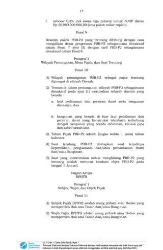 17
f. sebesar 0,3% (nol koma tiga persen) untuk NJOP diatas
Rp 50.000.000.000,00 (lima puluh miliar rupiah).
Pasal 9
Besaran pokok PBB-P2 yang terutang dihitung dengan cara
mengalikan dasar pengenaan PBB-P2 sebagaimana dimaksud
dalam Pasal 7 ayat (5) dengan tarif PBB-P2 sebagaimana
dimaksud dalam Pasal 8.
Paragraf 3
Wilayah Pemungutan, Masa Pajak, dan Saat Terutang
Pasal 10
(1) Wilayah pemungutan PBB-P2 sebagai pajak terutang
dipungut di wilayah Daerah.
(2) Termasuk dalam pemungutan wilayah PBB-P2 sebagaimana
dimaksud pada ayat (1) merupakan wilayah daerah yang
berada :
a. laut pedalaman dan perairan darat serta bangunan
diatasnya; dan
b. bangunan yang berada di luar laut pedalaman dan
perairan darat yang konstruksi tekniknya terhubung
dengan bangunan yang berada didaratan, kecuali pipa
dan kabel bawah laut.
(3) Tahun Pajak PBB-P2 adalah jangka waktu 1 (satu) tahun
kalender.
(4) Saat terutang PBB-P2 ditetapkan saat terjadinya
kepemilikan, penguasaan, dan/atau pemanfaatan Bumi
dan/atau Bangunan.
(5) Saat yang menentukan untuk menghitung PBB-P2 yang
terutang adalah menurut keadaan objek PBB-P2 pada
tanggal 1 Januari.
Bagian Ketiga
BPHTB
Paragraf 1
Subjek, Wajib, dan Objek Pajak
Pasal 11
(1) Subjek Pajak BPHTB adalah orang pribadi atau Badan yang
memperoleh Hak atas Tanah dan/atau Bangunan.
(2) Wajib Pajak BPHTB adalah orang pribadi atau Badan yang
memperoleh Hak atas Tanah dan/atau Bangunan.
 