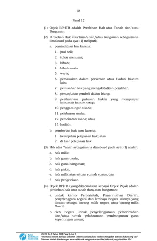 18
Pasal 12
(1) Objek BPHTB adalah Perolehan Hak atas Tanah dan/atau
Bangunan.
(2) Perolehan Hak atas Tanah dan/atau Bangunan sebagaimana
dimaksud pada ayat (1) meliputi:
a. pemindahan hak karena:
1. jual beli;
2. tukar menukar;
3. hibah;
4. hibah wasiat;
5. waris;
6. pemasukan dalam perseroan atau Badan hukum
lain;
7. pemisahan hak yang mengakibatkan peralihan;
8. penunjukan pembeli dalam lelang;
9. pelaksanaan putusan hakim yang mempunyai
kekuatan hukum tetap;
10. penggabungan usaha;
11. peleburan usaha;
12. pemekaran usaha; atau
13. hadiah;
b. pemberian hak baru karena:
1. kelanjutan pelepasan hak; atau
2. di luar pelepasan hak.
(3) Hak atas Tanah sebagaimana dimaksud pada ayat (1) adalah:
a. hak milik;
b. hak guna usaha;
c. hak guna bangunan;
d. hak pakai;
e. hak milik atas satuan rumah susun; dan
f. hak pengelolaan.
(4) Objek BPHTB yang dikecualikan sebagai Objek Pajak adalah
perolehan hak atas tanah dan/atau bangunan:
a. untuk kantor Pemerintah, Pemerintahan Daerah,
penyelenggara negara dan lembaga negara lainnya yang
dicatat sebagai barang milik negara atau barang milik
Daerah;
b. oleh negara untuk penyelenggaraan pemerintahan
dan/atau untuk pelaksanaan pembangunan guna
kepentingan umum;
 