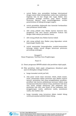 19
c. untuk Badan atau perwakilan lembaga internasional
dengan syarat tidak menjalankan usaha atau melakukan
kegiatan lain di luar fungsi dan tugas Badan atau
perwakilan lembaga tersebut yang diatur dengan
Peraturan Menteri yang menyelenggarakan urusan
pemerintahan di bidang keuangan negara;
d. untuk perwakilan diplomatik dan konsulat berdasarkan
asas perlakuan timbal balik;
e. oleh orang pribadi atau Badan karena konversi hak,
pengakuan hak atau karena perbuatan hukum lain
dengan tidak adanya perubahan nama;
f. oleh orang pribadi atau Badan karena wakaf;
g. oleh orang pribadi atau Badan yang digunakan untuk
kepentingan ibadah; dan
h. untuk masyarakat berpenghasilan rendah/masyarakat
keluarga miskin sesuai dengan ketentuan peraturan
perundang-undangan.
Paragraf 2
Dasar Pengenaan, Tarif dan Cara Penghitungan
Pasal 13
(1) Dasar pengenaan BPHTB adalah nilai perolehan objek pajak.
(2) Nilai perolehan objek pajak sebagaimana dimaksud pada
ayat (1) ditetapkan sebagai berikut:
a. harga transaksi untuk jual beli;
b. nilai pasar untuk tukar menukar, hibah, hibah wasiat,
waris, pemasukan dalam perseroan atau Badan hukum
lainnya, pemisahan hak yang mengakibatkan peralihan,
peralihan hak karena pelaksanaan putusan hakim yang
mempunyai kekuatarı hukum tetap, pemberian hak baru
atas tanah sebagai kelanjutan dari pelepasan hak,
pemberian hak baru atas tanah di luar pelepasan hak,
penggabungan usaha, peleburan usaha, pemekaran
usaha, dan hadiah; dan
c. harga transaksi yang tercantum dalam risalah lelang
untuk penunjukan pembeli dalam lelang.
 