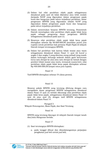 20
(3) Dalam hal nilai perolehan objek pajak sebagaimana
dimaksud pada ayat (2) tidak diketahui atau lebih rendah
daripada NJOP yang digunakan dalam pengenaan pajak
bumi dan bangunan pada tahun terjadinya perolehan, dasar
pengenaan BPHTB yang digunakan adalah NJOP yang
digunakan dalam pengenaan pajak bumi dan bangunan
pada tahun terjadinya perolehan.
(4) Dalam menentukan besaran BPHTB terutang, Pemerintah
Daerah menetapkan nilai perolehan objek pajak tidak kena
pajak sebagai pengurang dasar pengenaan BPHTB
sebagaimana dimaksud pada ayat (1).
(5) Besarnya nilai perolehan objek pajak tidak kena pajak
ditetapkan sebesar Rp 90.000.000,00 (sembilan puluh juta
rupiah) untuk perolehan hak pertama Wajib Pajak di wilayah
Daerah tempat terutangnya BPHTB.
(6) Dalam hal perolehan hak karena hibah wasiat atau waris
sebagaimana dimaksud dalam Pasal 11 ayat (2) huruf a
angka 4 dan angka 5 yang diterima orang pribadi yang masih
dalam hubungan keluarga sedarah dalam garis keturunan
lurus satu derajat ke atas atau satu derajat ke bawah dengan
pemberi hibah wasiat atau waris, termasuk suami/istri, nilai
perolehan objek pajak tidak kena pajak ditetapkan sebesar
Rp 400.000.000,00 (empat ratus juta rupiah).
Pasal 14
Tarif BPHTB ditetapkan sebesar 5% (lima persen).
Pasal 15
Besaran pokok BPHTB yang terutang dihitung dengan cara
mengalikan dasar pengenaan BPHTB sebagaimana dimaksud
dalam Pasal 15 ayat (1) setelah dikurangi nilai perolehan objek
pajak tidak kena pajak, sebagaimana dimaksud dalam Pasal 13
ayat (4) atau ayat (5), dengan tarif BPHTB sebagaimana
dimaksud dalam Pasal 14.
Paragraf 3
Wilayah Pemungutan, Masa Pajak, dan Saat Terutang
Pasal 16
BPHTB yang terutang dipungut di wilayah Daerah tempat tanah
dan/atau Bangunan berada.
Pasal 17
(1) Saat terutangnya BPHTB ditetapkan:
a. pada tanggal dibuat dan ditandatanganinya perjanjian
pengikatan jual beli untuk jual beli;
 