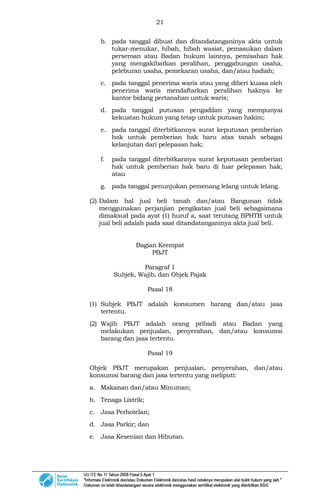 21
b. pada tanggal dibuat dan ditandatanganinya akta untuk
tukar-menukar, hibah, hibah wasiat, pemasukan dalam
perseroan atau Badan hukum lainnya, pemisahan hak
yang mengakibatkan peralihan, penggabungan usaha,
peleburan usaha, pemekaran usaha, dan/atau hadiah;
c. pada tanggal penerima waris atau yang diberi kuasa oleh
penerima waris mendaftarkan peralihan haknya ke
kantor bidang pertanahan untuk waris;
d. pada tanggal putusan pengadilan yang mempunyai
kekuatan hukum yang tetap untuk putusan hakim;
e. pada tanggal diterbitkannya surat keputusan pemberian
hak untuk pemberian hak baru atas tanah sebagai
kelanjutan dari pelepasan hak;
f. pada tanggal diterbitkannya surat keputusan pemberian
hak untuk pemberian hak baru di luar pelepasan hak;
atau
g. pada tanggal penunjukan pemenang lelang untuk lelang.
(2) Dalam hal jual beli tanah dan/atau Bangunan tidak
menggunakan perjanjian pengikatan jual beli sebagaimana
dimaksud pada ayat (1) huruf a, saat terutang BPHTB untuk
jual beli adalah pada saat ditandatanganinya akta jual beli.
Bagian Keempat
PBJT
Paragraf 1
Subjek, Wajib, dan Objek Pajak
Pasal 18
(1) Subjek PBJT adalah konsumen barang dan/atau jasa
tertentu.
(2) Wajib PBJT adalah orang pribadi atau Badan yang
melakukan penjualan, penyerahan, dan/atau konsumsi
barang dan jasa tertentu.
Pasal 19
Objek PBJT merupakan penjualan, penyerahan, dan/atau
konsumsi barang dan jasa tertentu yang meliputi:
a. Makanan dan/atau Minuman;
b. Tenaga Listrik;
c. Jasa Perhotelan;
d. Jasa Parkir; dan
e. Jasa Kesenian dan Hiburan.
 
